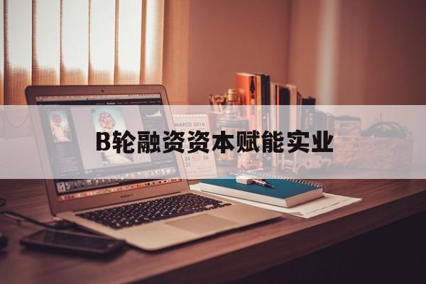 大庆市B轮融资资本赋能实业(b轮融资公司值得工作吗)