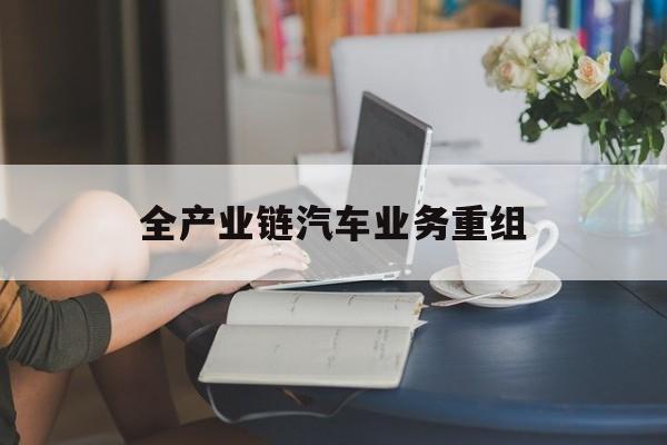 大庆市全产业链汽车业务重组(全产业链汽车业务重组的意义)